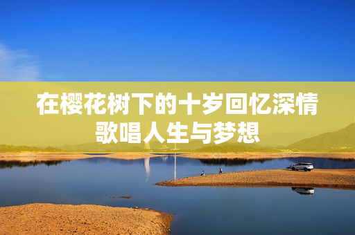 在樱花树下的十岁回忆深情歌唱人生与梦想