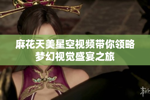 麻花天美星空视频带你领略梦幻视觉盛宴之旅