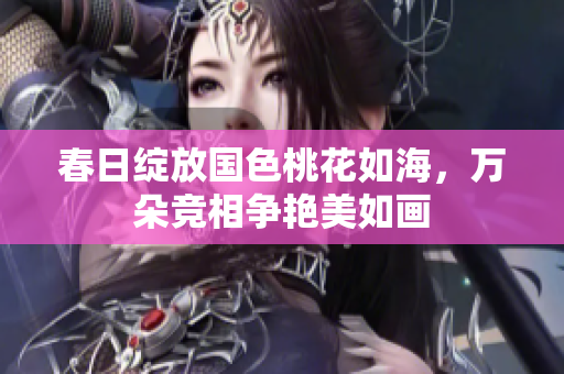 春日绽放国色桃花如海，万朵竞相争艳美如画