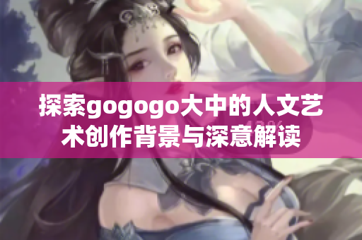探索gogogo大中的人文艺术创作背景与深意解读