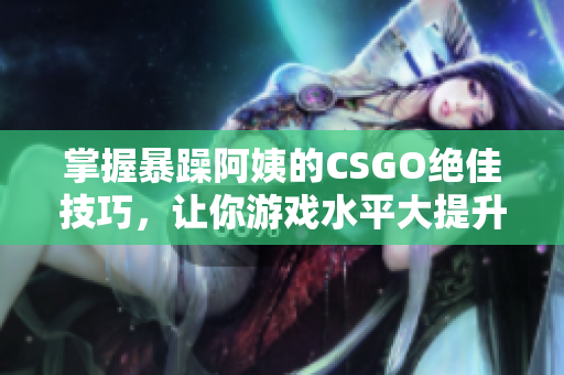 掌握暴躁阿姨的CSGO绝佳技巧，让你游戏水平大提升