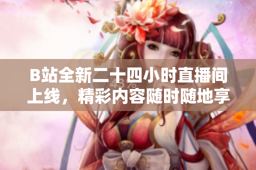 B站全新二十四小时直播间上线，精彩内容随时随地享不停