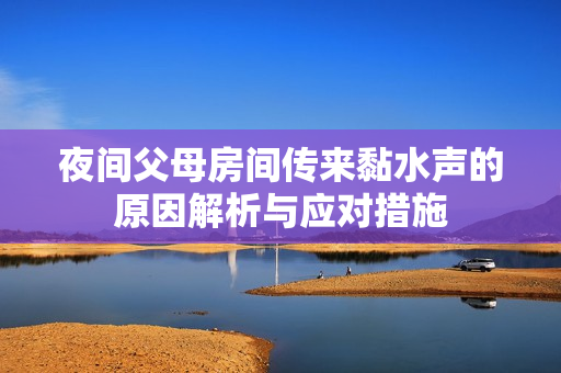 夜间父母房间传来黏水声的原因解析与应对措施