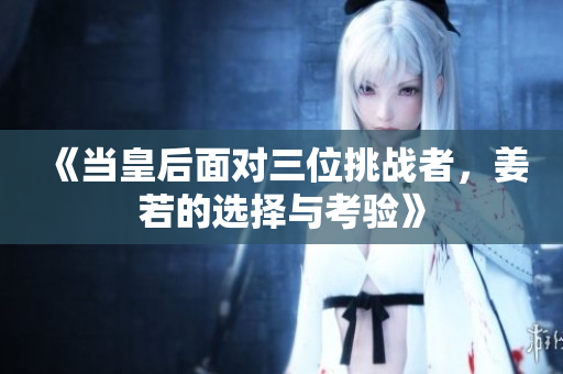 《当皇后面对三位挑战者，姜若的选择与考验》