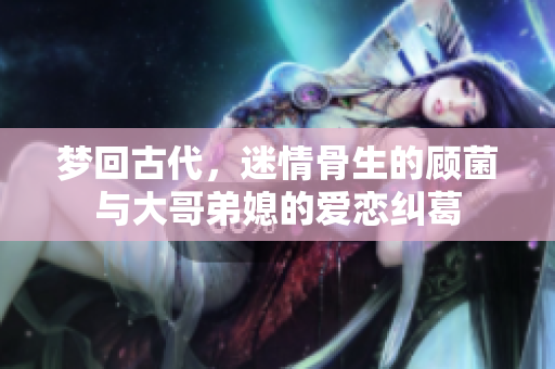 梦回古代，迷情骨生的顾菌与大哥弟媳的爱恋纠葛