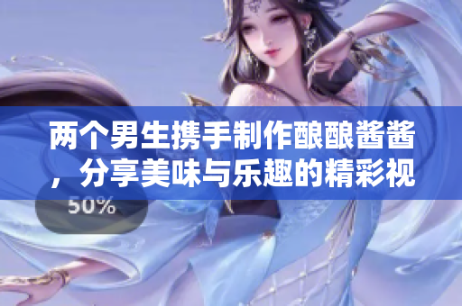 两个男生携手制作酿酿酱酱，分享美味与乐趣的精彩视频