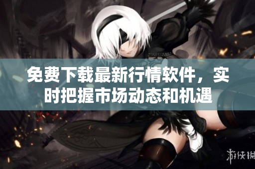 免费下载最新行情软件，实时把握市场动态和机遇