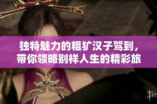 独特魅力的粗犷汉子驾到，带你领略别样人生的精彩旅程