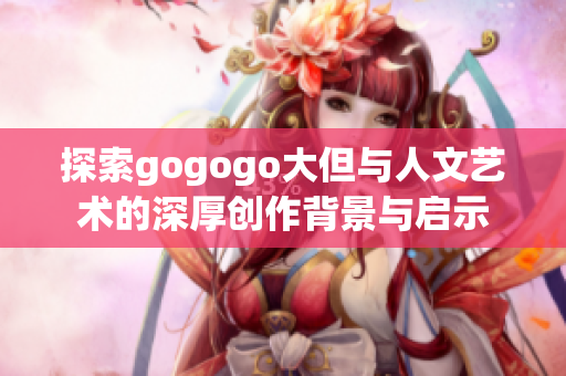 探索gogogo大但与人文艺术的深厚创作背景与启示