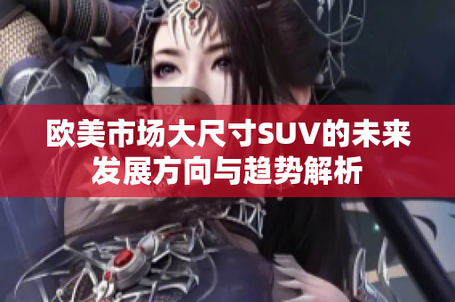 欧美市场大尺寸SUV的未来发展方向与趋势解析