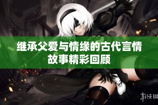 继承父爱与情缘的古代言情故事精彩回顾