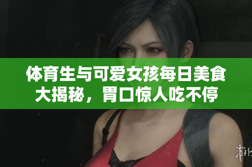 体育生与可爱女孩每日美食大揭秘，胃口惊人吃不停