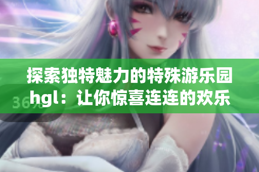 探索独特魅力的特殊游乐园hgl：让你惊喜连连的欢乐体验