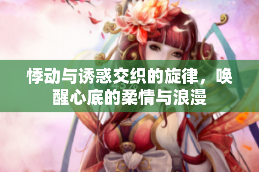 悸动与诱惑交织的旋律，唤醒心底的柔情与浪漫