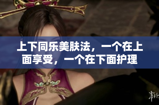 上下同乐美肤法，一个在上面享受，一个在下面护理