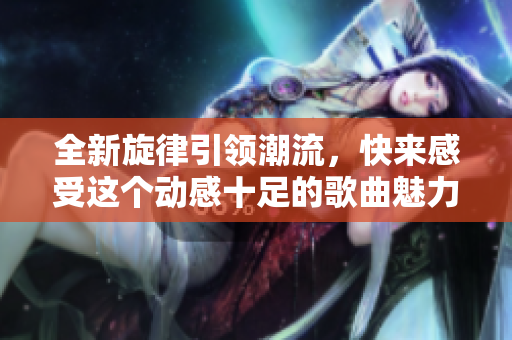 全新旋律引领潮流，快来感受这个动感十足的歌曲魅力