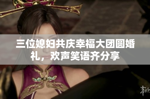三位媳妇共庆幸福大团圆婚礼，欢声笑语齐分享