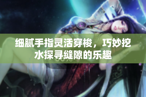 细腻手指灵活穿梭，巧妙挖水探寻缝隙的乐趣