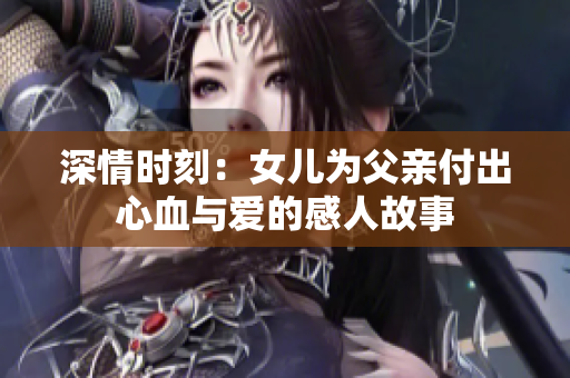 深情时刻：女儿为父亲付出心血与爱的感人故事