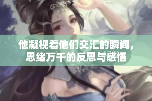 他凝视着他们交汇的瞬间，思绪万千的反思与感悟