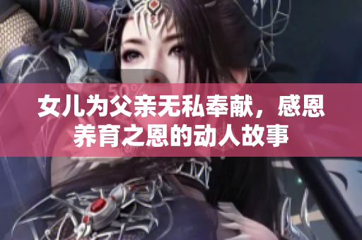 女儿为父亲无私奉献，感恩养育之恩的动人故事