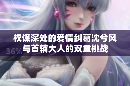 权谋深处的爱情纠葛沈兮风与首辅大人的双重挑战