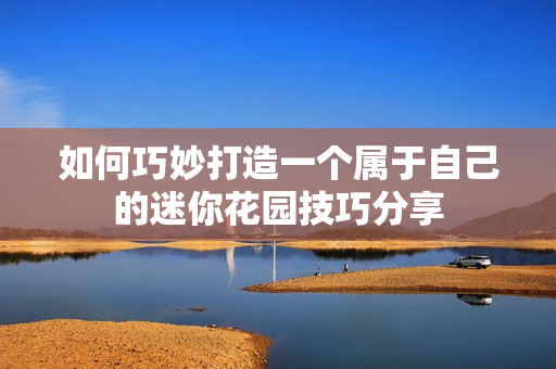 如何巧妙打造一个属于自己的迷你花园技巧分享