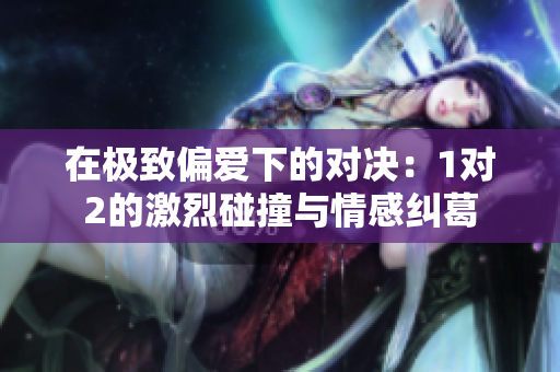 在极致偏爱下的对决：1对2的激烈碰撞与情感纠葛