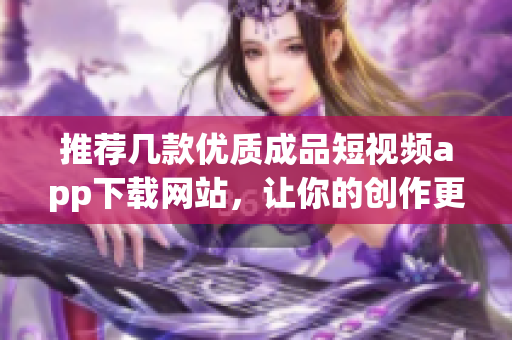 推荐几款优质成品短视频app下载网站，让你的创作更轻松