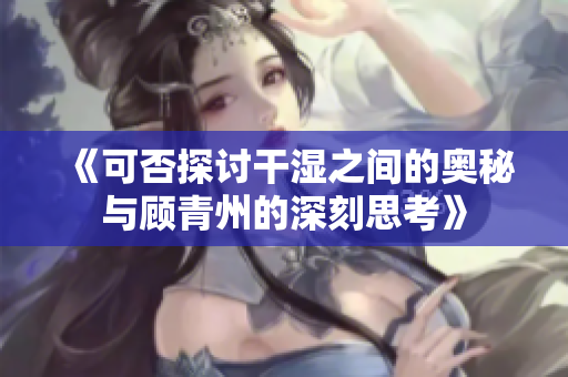 《可否探讨干湿之间的奥秘与顾青州的深刻思考》