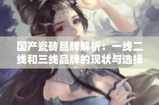 国产瓷砖品牌解析：一线二线和三线品牌的现状与选择指南