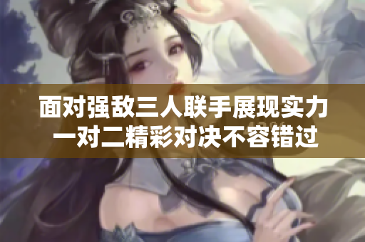 面对强敌三人联手展现实力 一对二精彩对决不容错过
