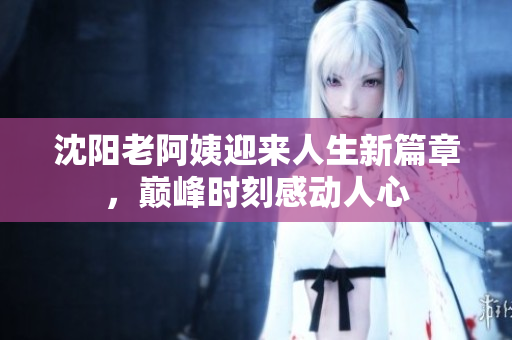 沈阳老阿姨迎来人生新篇章，巅峰时刻感动人心