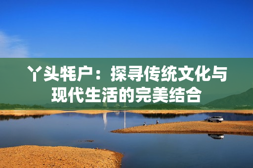丫头牦户：探寻传统文化与现代生活的完美结合