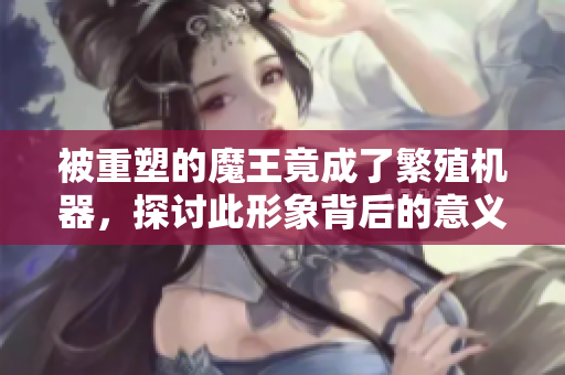 被重塑的魔王竟成了繁殖机器，探讨此形象背后的意义