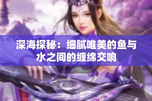 深海探秘：细腻唯美的鱼与水之间的缠绵交响
