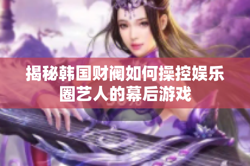 揭秘韩国财阀如何操控娱乐圈艺人的幕后游戏