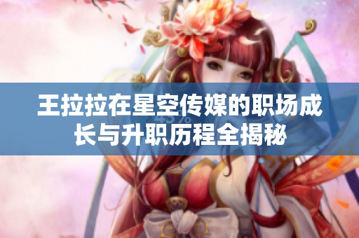 王拉拉在星空传媒的职场成长与升职历程全揭秘