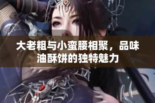 大老粗与小蛮腰相聚，品味油酥饼的独特魅力