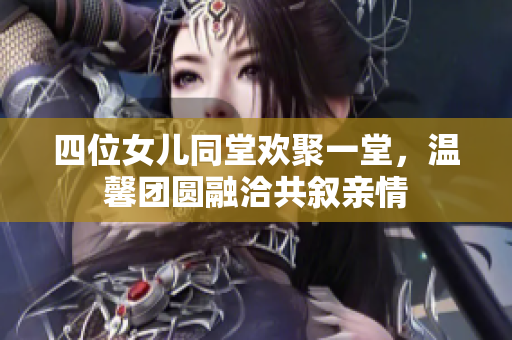四位女儿同堂欢聚一堂，温馨团圆融洽共叙亲情