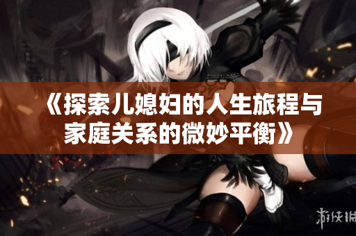 《探索儿媳妇的人生旅程与家庭关系的微妙平衡》