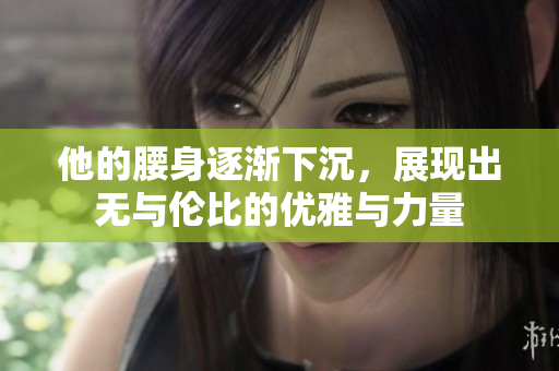 他的腰身逐渐下沉，展现出无与伦比的优雅与力量