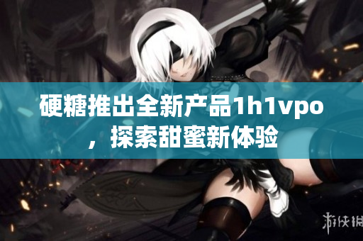 硬糖推出全新产品1h1vpo，探索甜蜜新体验