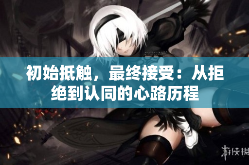 初始抵触，最终接受：从拒绝到认同的心路历程