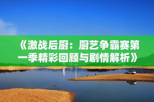 《激战后厨：厨艺争霸赛第一季精彩回顾与剧情解析》