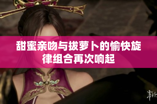 甜蜜亲吻与拔萝卜的愉快旋律组合再次响起