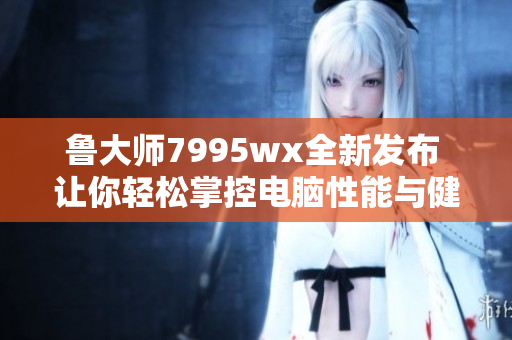 鲁大师7995wx全新发布 让你轻松掌控电脑性能与健康