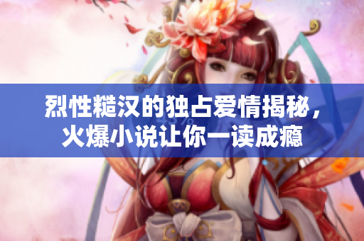 烈性糙汉的独占爱情揭秘，火爆小说让你一读成瘾