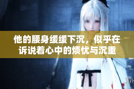 他的腰身缓缓下沉，似乎在诉说着心中的烦忧与沉重