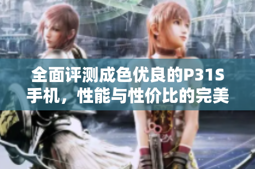 全面评测成色优良的P31S手机，性能与性价比的完美结合
